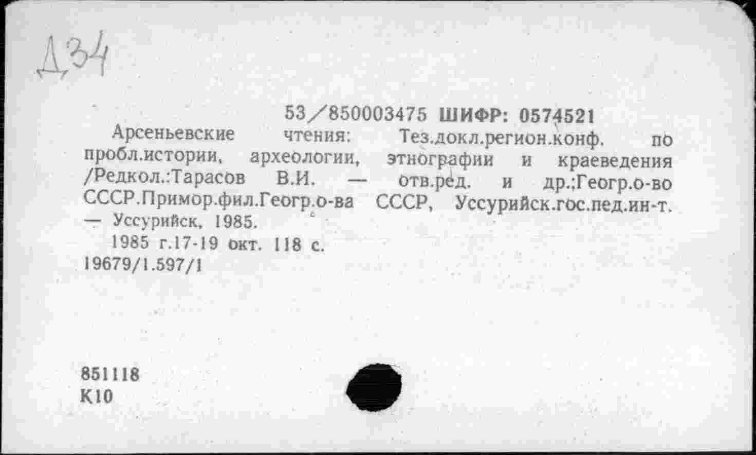 ﻿№
53/850003475 ШИФР: 0574521
Арсеньевские чтения: Тез.докл.регион.конф. по пробл.истории, археологии, этнографии и краеведения /Редкол.:ТарасОв В.И. — Отв.рёд. и др.;Геогр.о-во СССР.Примор.фил.Геогр.о-ва СССР, Уссурийск.гос.пед.ин-т. — Уссурийск, 1985.
1985 г.17-19 окт. 118 с.
19679/1.597/1
851118 К10